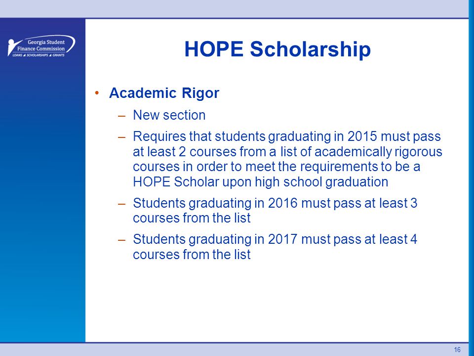16 HOPE Scholarship Academic Rigor –New section –Requires that students graduating in 2015 must pass at least 2 courses from a list of academically rigorous courses in order to meet the requirements to be a HOPE Scholar upon high school graduation –Students graduating in 2016 must pass at least 3 courses from the list –Students graduating in 2017 must pass at least 4 courses from the list