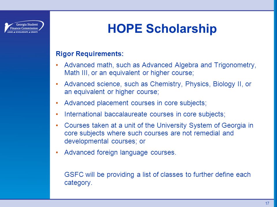 HOPE Scholarship Rigor Requirements: Advanced math, such as Advanced Algebra and Trigonometry, Math III, or an equivalent or higher course; Advanced science, such as Chemistry, Physics, Biology II, or an equivalent or higher course; Advanced placement courses in core subjects; International baccalaureate courses in core subjects; Courses taken at a unit of the University System of Georgia in core subjects where such courses are not remedial and developmental courses; or Advanced foreign language courses.