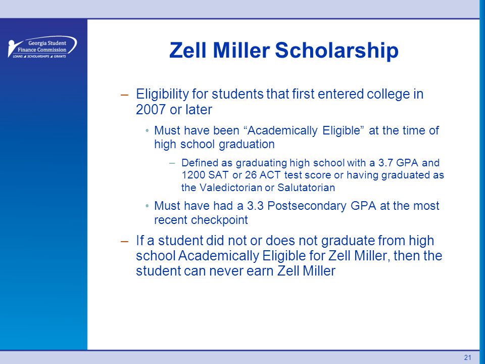 21 Zell Miller Scholarship –Eligibility for students that first entered college in 2007 or later Must have been Academically Eligible at the time of high school graduation –Defined as graduating high school with a 3.7 GPA and 1200 SAT or 26 ACT test score or having graduated as the Valedictorian or Salutatorian Must have had a 3.3 Postsecondary GPA at the most recent checkpoint –If a student did not or does not graduate from high school Academically Eligible for Zell Miller, then the student can never earn Zell Miller