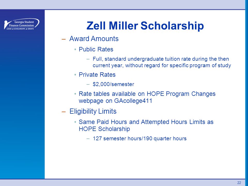 22 Zell Miller Scholarship –Award Amounts Public Rates –Full, standard undergraduate tuition rate during the then current year, without regard for specific program of study Private Rates –$2,000/semester Rate tables available on HOPE Program Changes webpage on GAcollege411 –Eligibility Limits Same Paid Hours and Attempted Hours Limits as HOPE Scholarship –127 semester hours/190 quarter hours