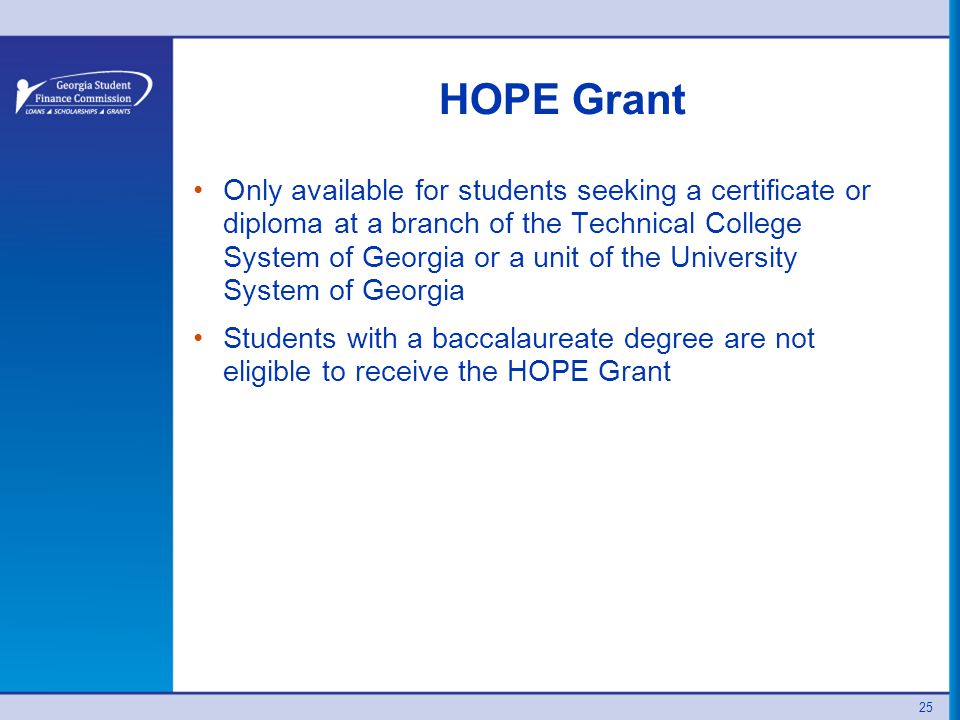 HOPE Grant Only available for students seeking a certificate or diploma at a branch of the Technical College System of Georgia or a unit of the University System of Georgia Students with a baccalaureate degree are not eligible to receive the HOPE Grant 25