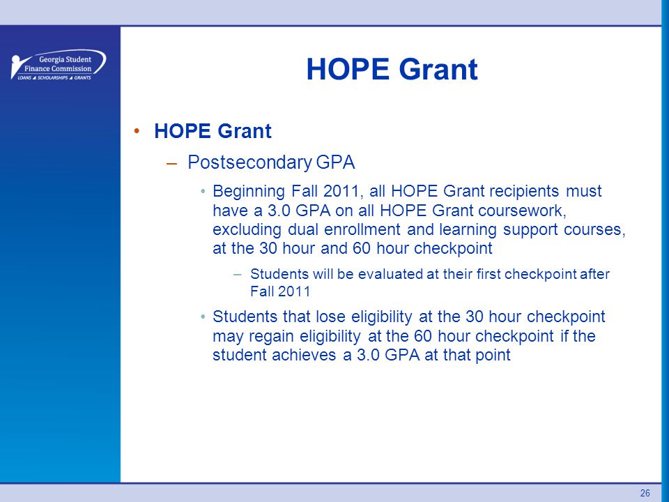 26 HOPE Grant –Postsecondary GPA Beginning Fall 2011, all HOPE Grant recipients must have a 3.0 GPA on all HOPE Grant coursework, excluding dual enrollment and learning support courses, at the 30 hour and 60 hour checkpoint –Students will be evaluated at their first checkpoint after Fall 2011 Students that lose eligibility at the 30 hour checkpoint may regain eligibility at the 60 hour checkpoint if the student achieves a 3.0 GPA at that point