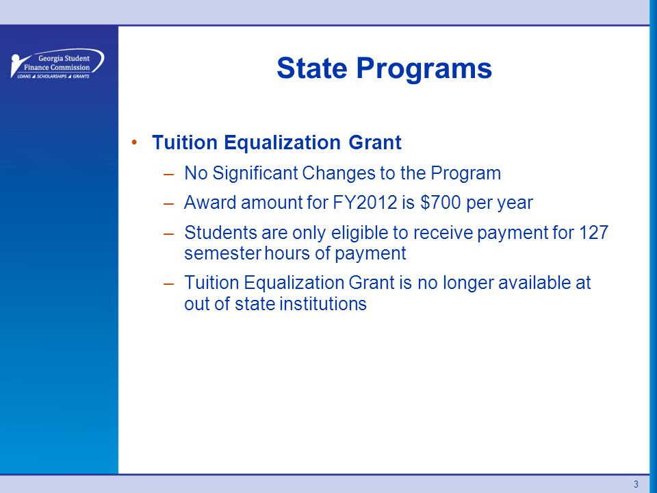 3 State Programs Tuition Equalization Grant –No Significant Changes to the Program –Award amount for FY2012 is $700 per year –Students are only eligible to receive payment for 127 semester hours of payment –Tuition Equalization Grant is no longer available at out of state institutions