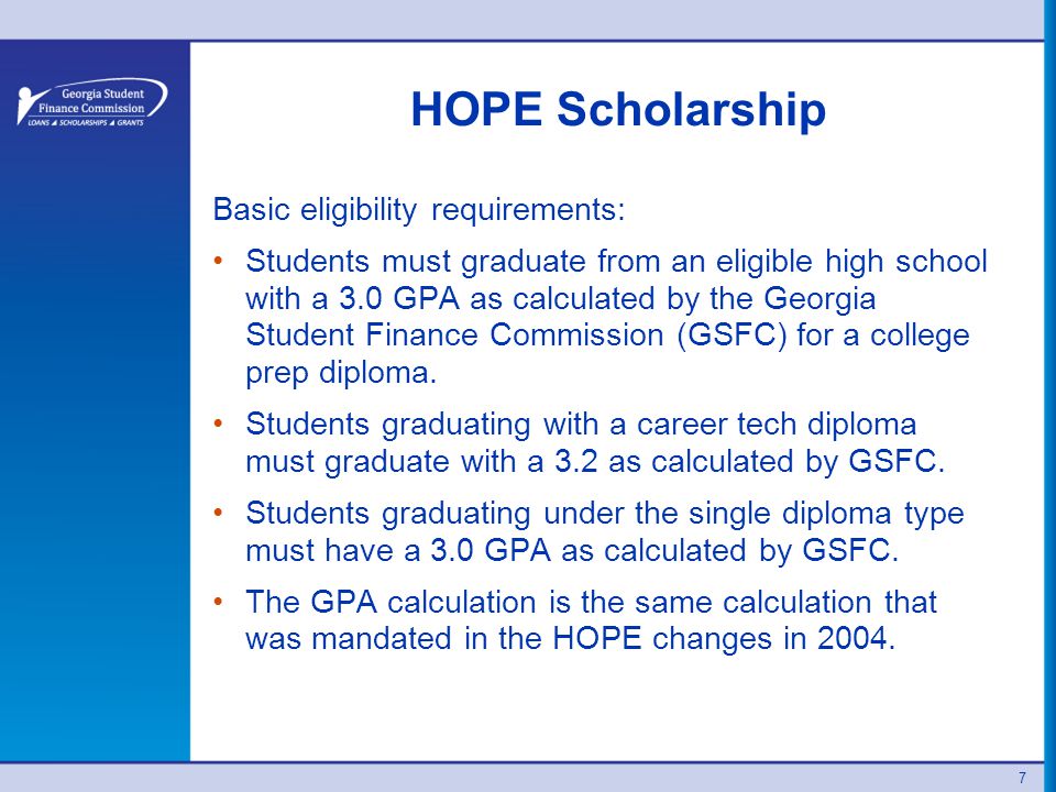 HOPE Scholarship Basic eligibility requirements: Students must graduate from an eligible high school with a 3.0 GPA as calculated by the Georgia Student Finance Commission (GSFC) for a college prep diploma.