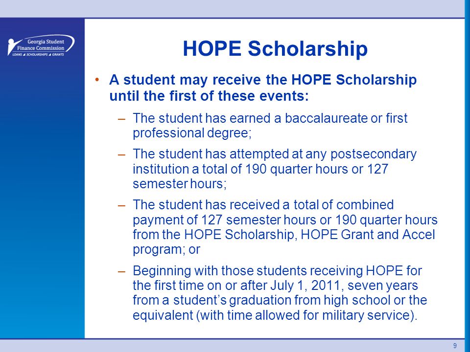 HOPE Scholarship A student may receive the HOPE Scholarship until the first of these events: –The student has earned a baccalaureate or first professional degree; –The student has attempted at any postsecondary institution a total of 190 quarter hours or 127 semester hours; –The student has received a total of combined payment of 127 semester hours or 190 quarter hours from the HOPE Scholarship, HOPE Grant and Accel program; or –Beginning with those students receiving HOPE for the first time on or after July 1, 2011, seven years from a student’s graduation from high school or the equivalent (with time allowed for military service).