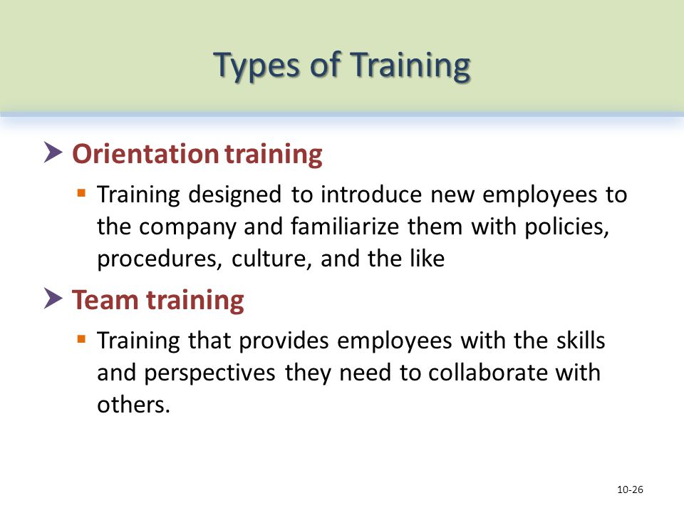 Types of Training  Orientation training  Training designed to introduce new employees to the company and familiarize them with policies, procedures, culture, and the like  Team training  Training that provides employees with the skills and perspectives they need to collaborate with others.
