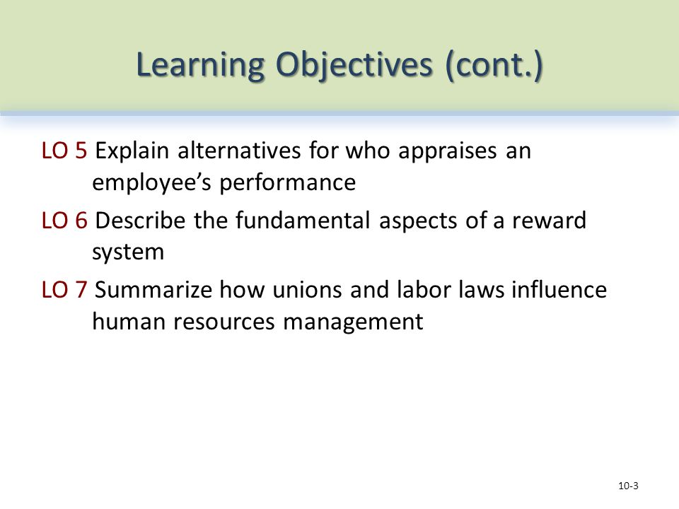 Learning Objectives (cont.) LO 5 Explain alternatives for who appraises an employee’s performance LO 6 Describe the fundamental aspects of a reward system LO 7 Summarize how unions and labor laws influence human resources management 10-3