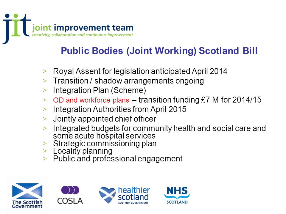 Public Bodies (Joint Working) Scotland Bill >Royal Assent for legislation anticipated April 2014 >Transition / shadow arrangements ongoing >Integration Plan (Scheme) >OD and workforce plans – transition funding £7 M for 2014/15 >Integration Authorities from April 2015 >Jointly appointed chief officer >Integrated budgets for community health and social care and some acute hospital services >Strategic commissioning plan >Locality planning >Public and professional engagement