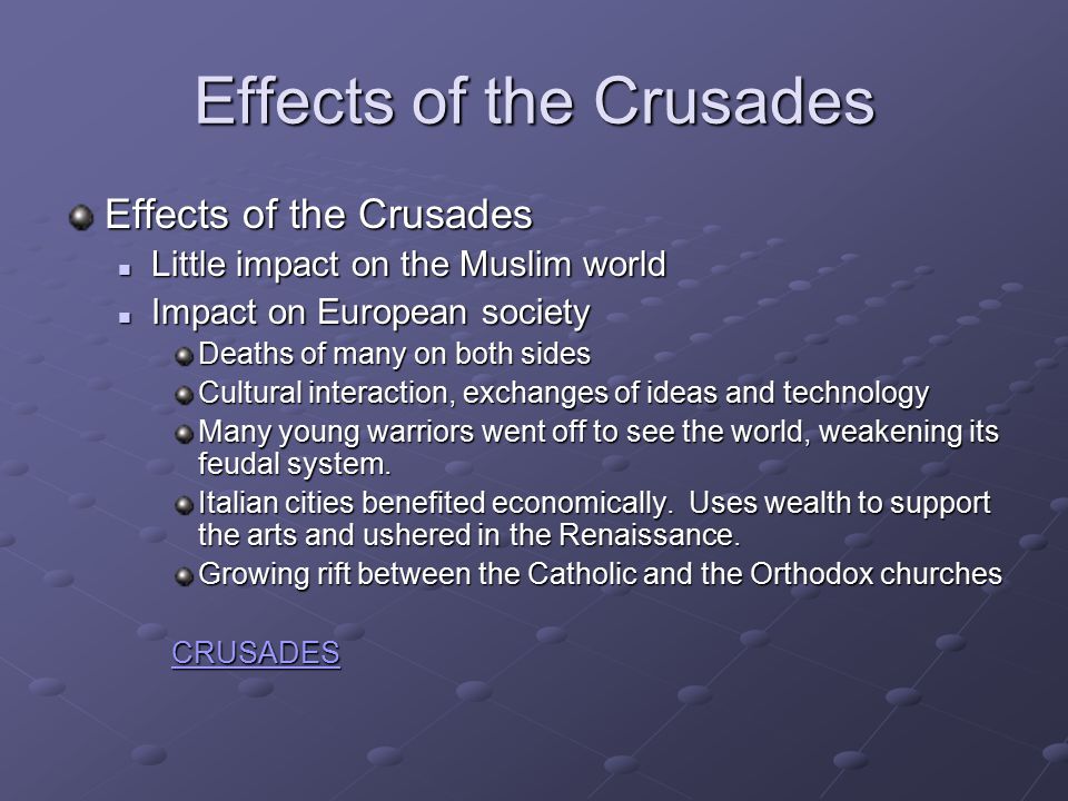 Effects of the Crusades Little impact on the Muslim world Little impact on the Muslim world Impact on European society Impact on European society Deaths of many on both sides Cultural interaction, exchanges of ideas and technology Many young warriors went off to see the world, weakening its feudal system.