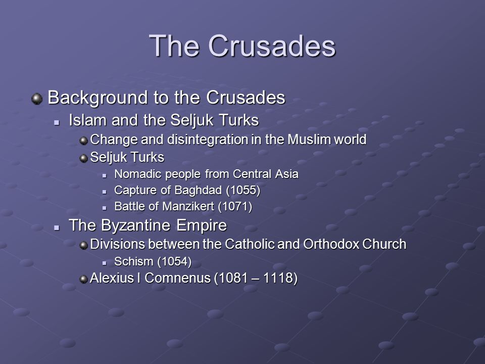 The Crusades Background to the Crusades Islam and the Seljuk Turks Islam and the Seljuk Turks Change and disintegration in the Muslim world Seljuk Turks Nomadic people from Central Asia Nomadic people from Central Asia Capture of Baghdad (1055) Capture of Baghdad (1055) Battle of Manzikert (1071) Battle of Manzikert (1071) The Byzantine Empire The Byzantine Empire Divisions between the Catholic and Orthodox Church Schism (1054) Schism (1054) Alexius I Comnenus (1081 – 1118)