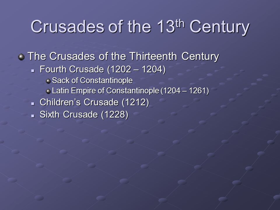 Crusades of the 13 th Century The Crusades of the Thirteenth Century Fourth Crusade (1202 – 1204) Fourth Crusade (1202 – 1204) Sack of Constantinople Latin Empire of Constantinople (1204 – 1261) Children’s Crusade (1212) Children’s Crusade (1212) Sixth Crusade (1228) Sixth Crusade (1228)