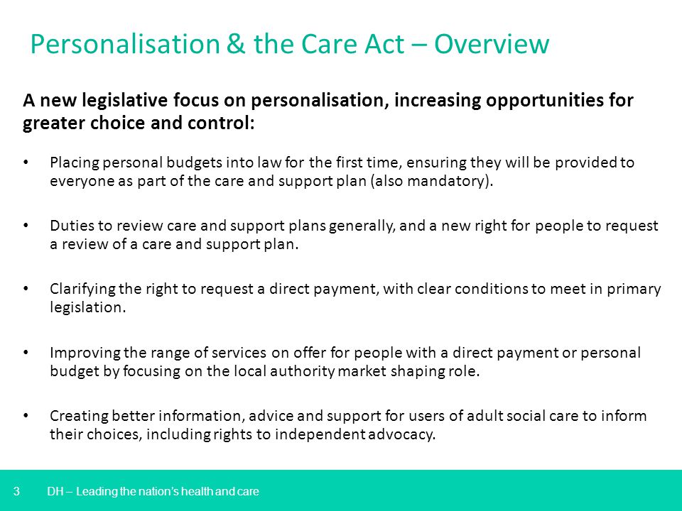 3 DH – Leading the nation’s health and care Personalisation & the Care Act – Overview A new legislative focus on personalisation, increasing opportunities for greater choice and control: Placing personal budgets into law for the first time, ensuring they will be provided to everyone as part of the care and support plan (also mandatory).
