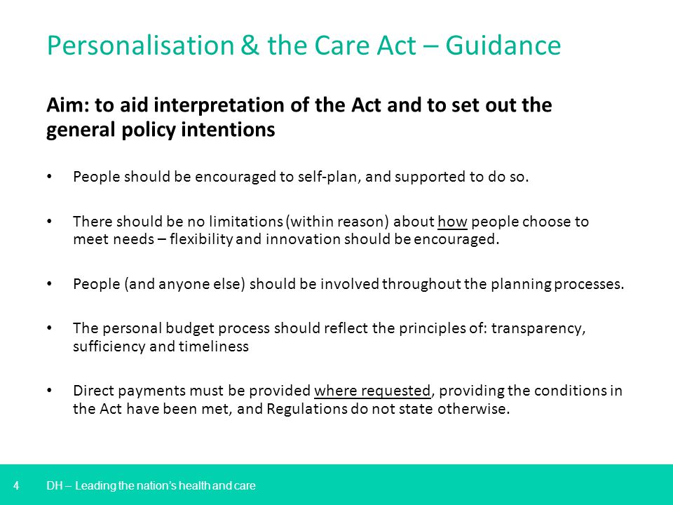 4 DH – Leading the nation’s health and care Personalisation & the Care Act – Guidance Aim: to aid interpretation of the Act and to set out the general policy intentions People should be encouraged to self-plan, and supported to do so.