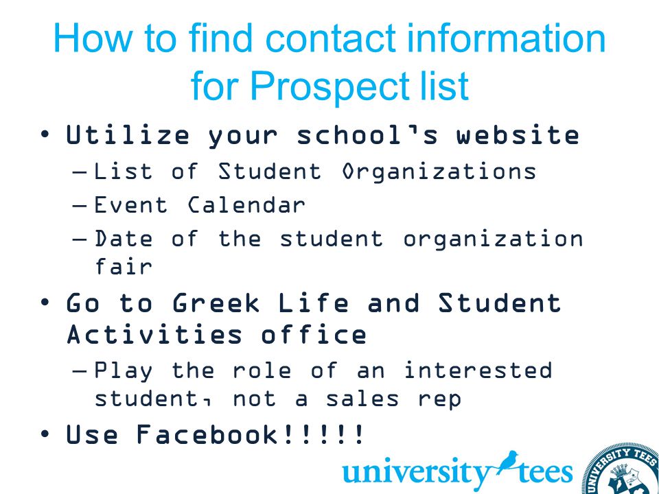 How to find contact information for Prospect list Utilize your school’s website –List of Student Organizations –Event Calendar –Date of the student organization fair Go to Greek Life and Student Activities office –Play the role of an interested student, not a sales rep Use Facebook!!!!!