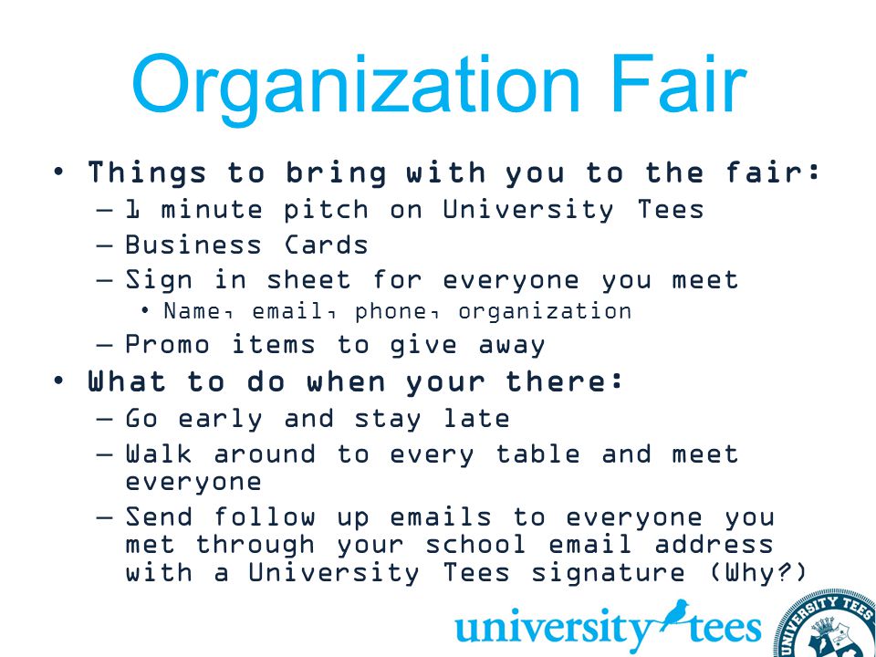 Organization Fair Things to bring with you to the fair: –1 minute pitch on University Tees –Business Cards –Sign in sheet for everyone you meet Name,  , phone, organization –Promo items to give away What to do when your there: –Go early and stay late –Walk around to every table and meet everyone –Send follow up  s to everyone you met through your school  address with a University Tees signature (Why )