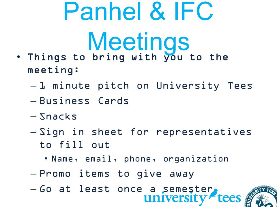 Panhel & IFC Meetings Things to bring with you to the meeting: –1 minute pitch on University Tees –Business Cards –Snacks –Sign in sheet for representatives to fill out Name,  , phone, organization –Promo items to give away –Go at least once a semester