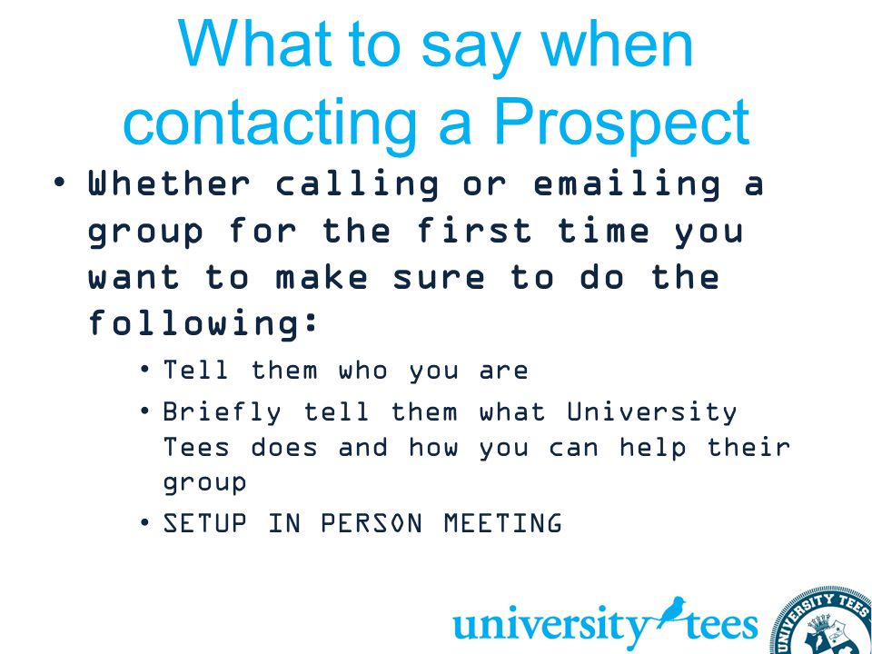 What to say when contacting a Prospect Whether calling or  ing a group for the first time you want to make sure to do the following: Tell them who you are Briefly tell them what University Tees does and how you can help their group SETUP IN PERSON MEETING