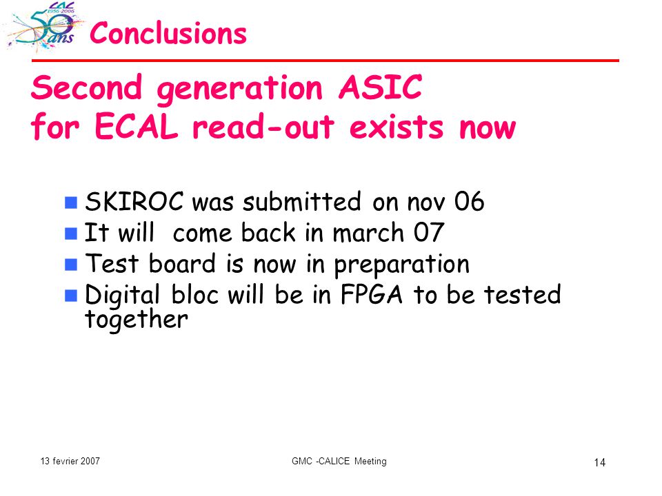 13 fevrier 2007GMC -CALICE Meeting 14 Conclusions Second generation ASIC for ECAL read-out exists now SKIROC was submitted on nov 06 It will come back in march 07 Test board is now in preparation Digital bloc will be in FPGA to be tested together