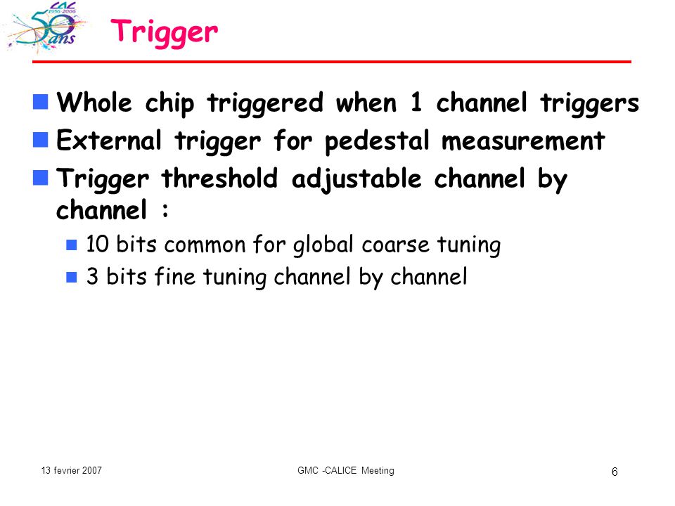 13 fevrier 2007GMC -CALICE Meeting 6 Trigger Whole chip triggered when 1 channel triggers External trigger for pedestal measurement Trigger threshold adjustable channel by channel : 10 bits common for global coarse tuning 3 bits fine tuning channel by channel