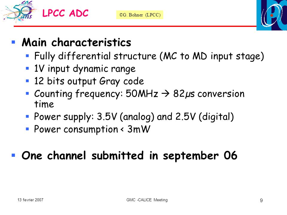 13 fevrier 2007GMC -CALICE Meeting 9  Main characteristics  Fully differential structure (MC to MD input stage)  1V input dynamic range  12 bits output Gray code  Counting frequency: 50MHz  82µs conversion time  Power supply: 3.5V (analog) and 2.5V (digital)  Power consumption < 3mW  One channel submitted in september 06 LPCC ADC ©G.
