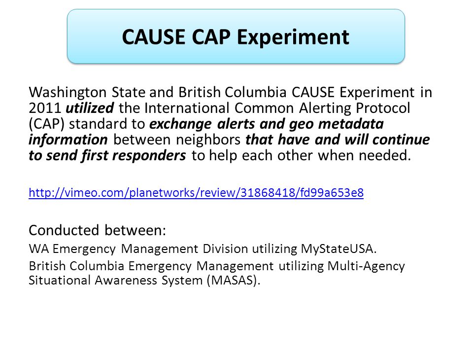 Washington State and British Columbia CAUSE Experiment in 2011 utilized the International Common Alerting Protocol (CAP) standard to exchange alerts and geo metadata information between neighbors that have and will continue to send first responders to help each other when needed.