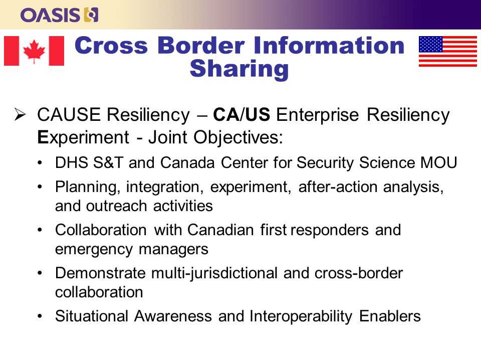 Cross Border Information Sharing  CAUSE Resiliency – CA/US Enterprise Resiliency Experiment - Joint Objectives: DHS S&T and Canada Center for Security Science MOU Planning, integration, experiment, after-action analysis, and outreach activities Collaboration with Canadian first responders and emergency managers Demonstrate multi-jurisdictional and cross-border collaboration Situational Awareness and Interoperability Enablers