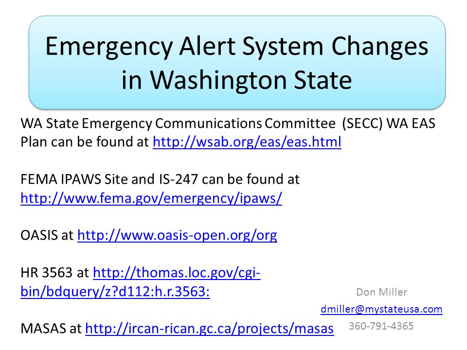 Emergency Alert System Changes in Washington State Don Miller WA State Emergency Communications Committee (SECC) WA EAS Plan can be found at   FEMA IPAWS Site and IS-247 can be found at     OASIS at   HR 3563 at   bin/bdquery/z d112:h.r.3563:  bin/bdquery/z d112:h.r.3563: MASAS at