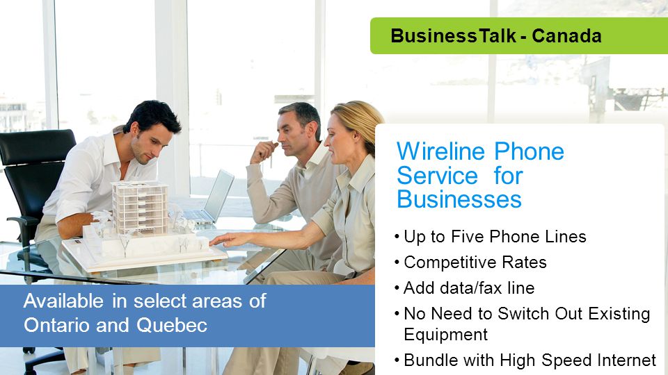 Up to Five Phone Lines Competitive Rates Add data/fax line No Need to Switch Out Existing Equipment Bundle with High Speed Internet Wireline Phone Service for Businesses BusinessTalk - Canada Available in select areas of Ontario and Quebec
