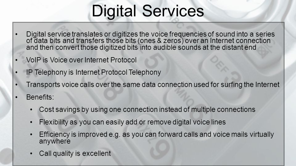 8 Digital Services Digital service translates or digitizes the voice sounds into a series of data bytes, transfers those bytes over a data pipe and then translates those digitized bytes into audible sounds at the other end.