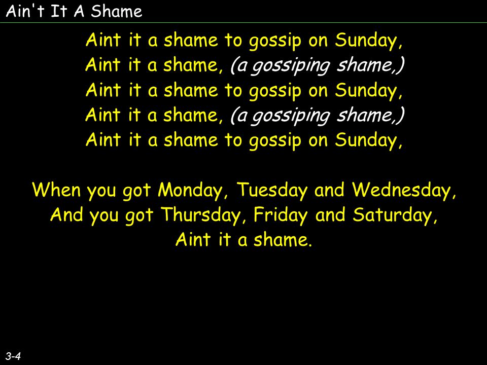 Ain t It A Shame 3-4 Aint it a shame to gossip on Sunday, Aint it a shame, (a gossiping shame,) Aint it a shame to gossip on Sunday, Aint it a shame, (a gossiping shame,) Aint it a shame to gossip on Sunday, When you got Monday, Tuesday and Wednesday, And you got Thursday, Friday and Saturday, Aint it a shame.