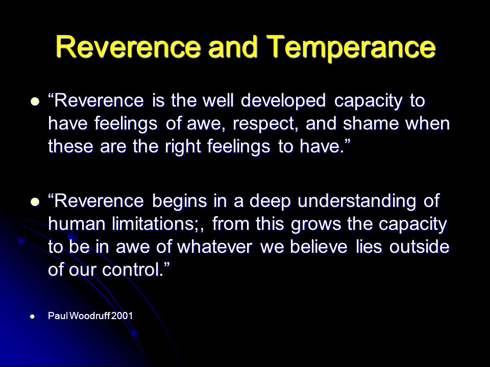 Reverence and Temperance Reverence is the well developed capacity to have feelings of awe, respect, and shame when these are the right feelings to have. Reverence is the well developed capacity to have feelings of awe, respect, and shame when these are the right feelings to have. Reverence begins in a deep understanding of human limitations;, from this grows the capacity to be in awe of whatever we believe lies outside of our control. Reverence begins in a deep understanding of human limitations;, from this grows the capacity to be in awe of whatever we believe lies outside of our control. Paul Woodruff 2001 Paul Woodruff 2001