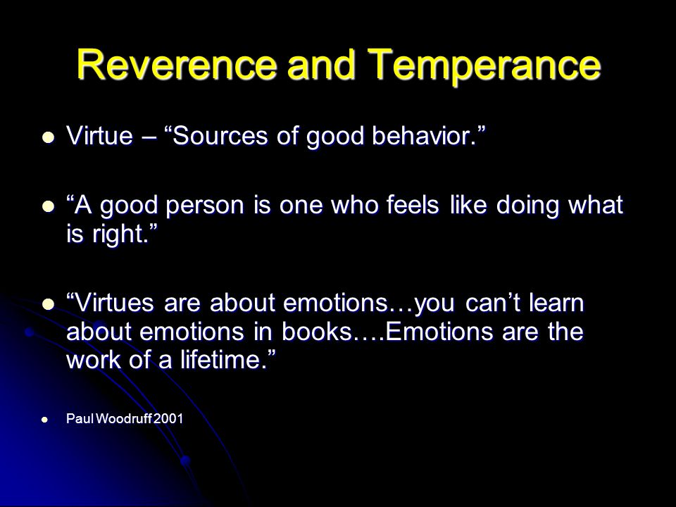 Reverence and Temperance Virtue – Sources of good behavior. Virtue – Sources of good behavior. A good person is one who feels like doing what is right. A good person is one who feels like doing what is right. Virtues are about emotions…you can’t learn about emotions in books….Emotions are the work of a lifetime. Virtues are about emotions…you can’t learn about emotions in books….Emotions are the work of a lifetime. Paul Woodruff 2001 Paul Woodruff 2001