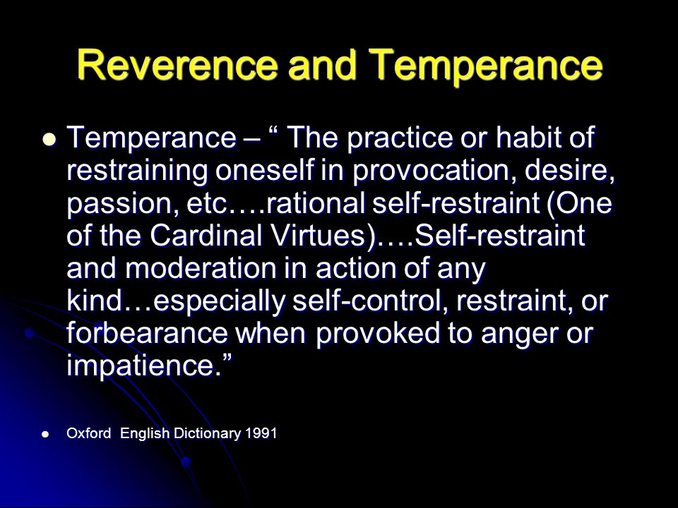 Reverence and Temperance Temperance – The practice or habit of restraining oneself in provocation, desire, passion, etc….rational self-restraint (One of the Cardinal Virtues)….Self-restraint and moderation in action of any kind…especially self-control, restraint, or forbearance when provoked to anger or impatience. Temperance – The practice or habit of restraining oneself in provocation, desire, passion, etc….rational self-restraint (One of the Cardinal Virtues)….Self-restraint and moderation in action of any kind…especially self-control, restraint, or forbearance when provoked to anger or impatience. Oxford English Dictionary 1991 Oxford English Dictionary 1991