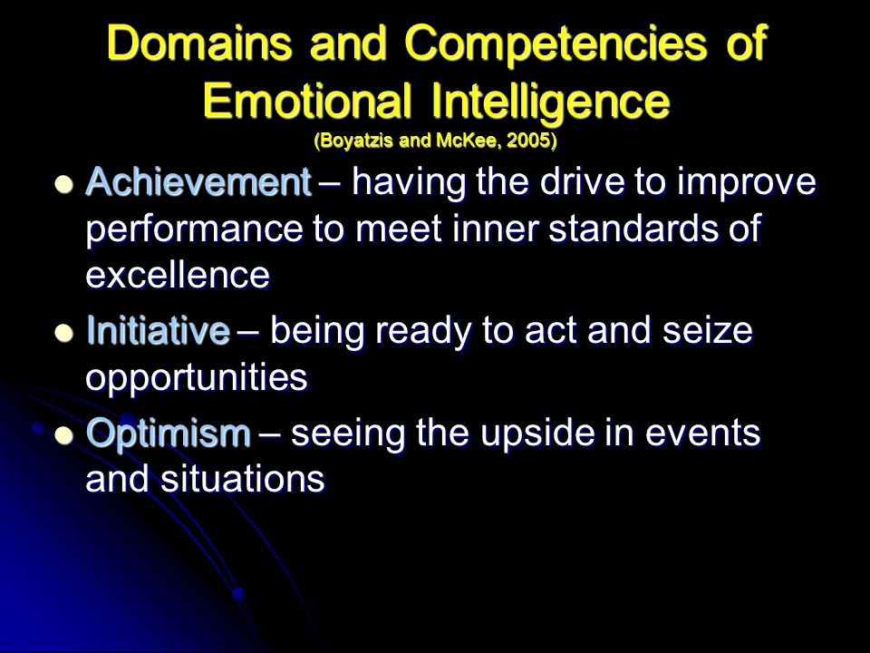 Domains and Competencies of Emotional Intelligence (Boyatzis and McKee, 2005) Achievement – having the drive to improve performance to meet inner standards of excellence Achievement – having the drive to improve performance to meet inner standards of excellence Initiative – being ready to act and seize opportunities Initiative – being ready to act and seize opportunities Optimism – seeing the upside in events and situations Optimism – seeing the upside in events and situations