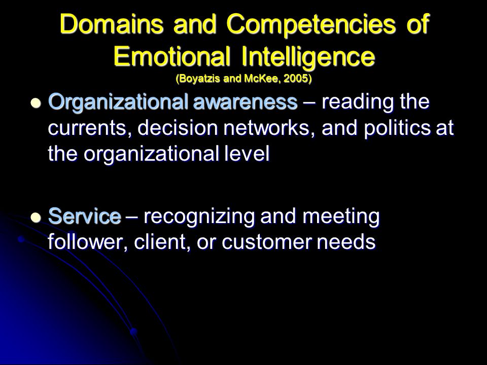 Domains and Competencies of Emotional Intelligence (Boyatzis and McKee, 2005) Organizational awareness – reading the currents, decision networks, and politics at the organizational level Organizational awareness – reading the currents, decision networks, and politics at the organizational level Service – recognizing and meeting follower, client, or customer needs Service – recognizing and meeting follower, client, or customer needs