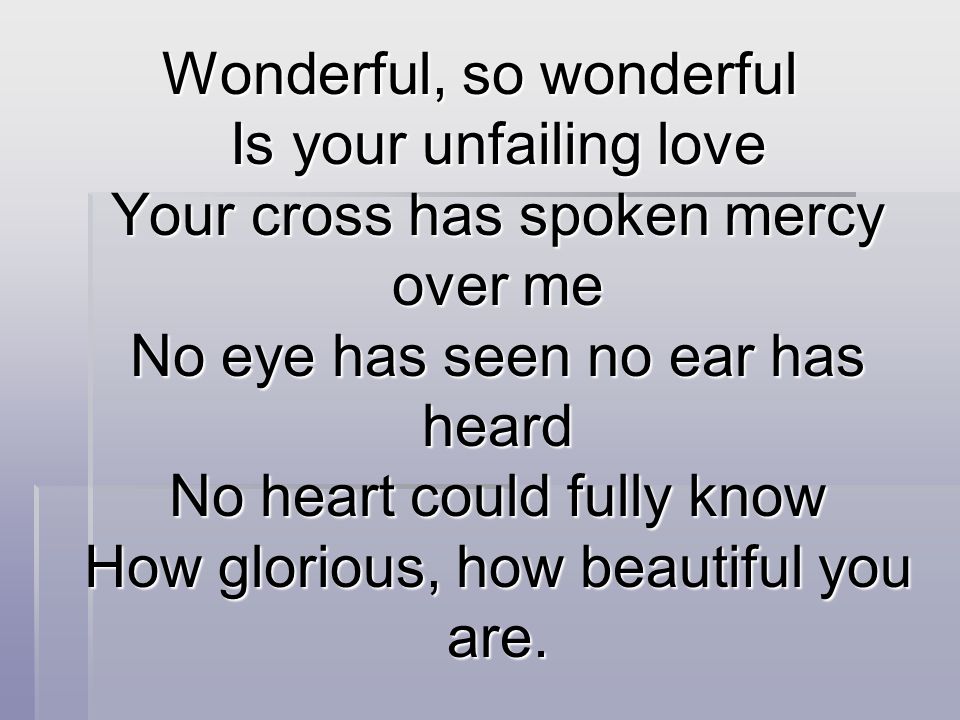 Wonderful, so wonderful Is your unfailing love Your cross has spoken mercy over me No eye has seen no ear has heard No heart could fully know How glorious, how beautiful you are.