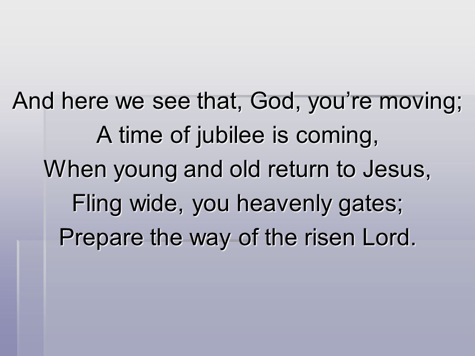 And here we see that, God, you’re moving; A time of jubilee is coming, When young and old return to Jesus, Fling wide, you heavenly gates; Prepare the way of the risen Lord.
