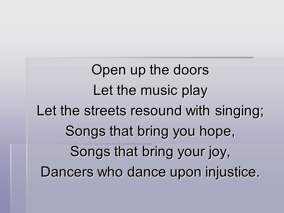 Open up the doors Let the music play Let the streets resound with singing; Songs that bring you hope, Songs that bring your joy, Dancers who dance upon injustice.