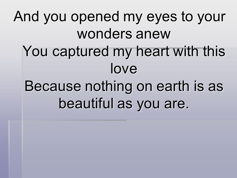 And you opened my eyes to your wonders anew You captured my heart with this love Because nothing on earth is as beautiful as you are.