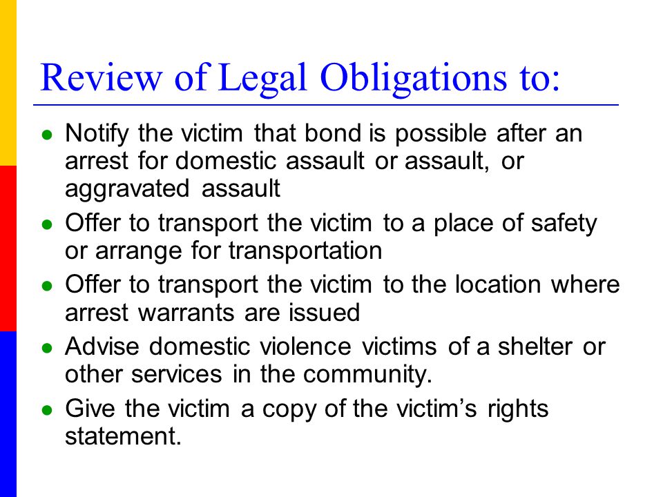 Review of Legal Obligations to: ● Notify the victim that bond is possible after an arrest for domestic assault or assault, or aggravated assault ● Offer to transport the victim to a place of safety or arrange for transportation ● Offer to transport the victim to the location where arrest warrants are issued ● Advise domestic violence victims of a shelter or other services in the community.