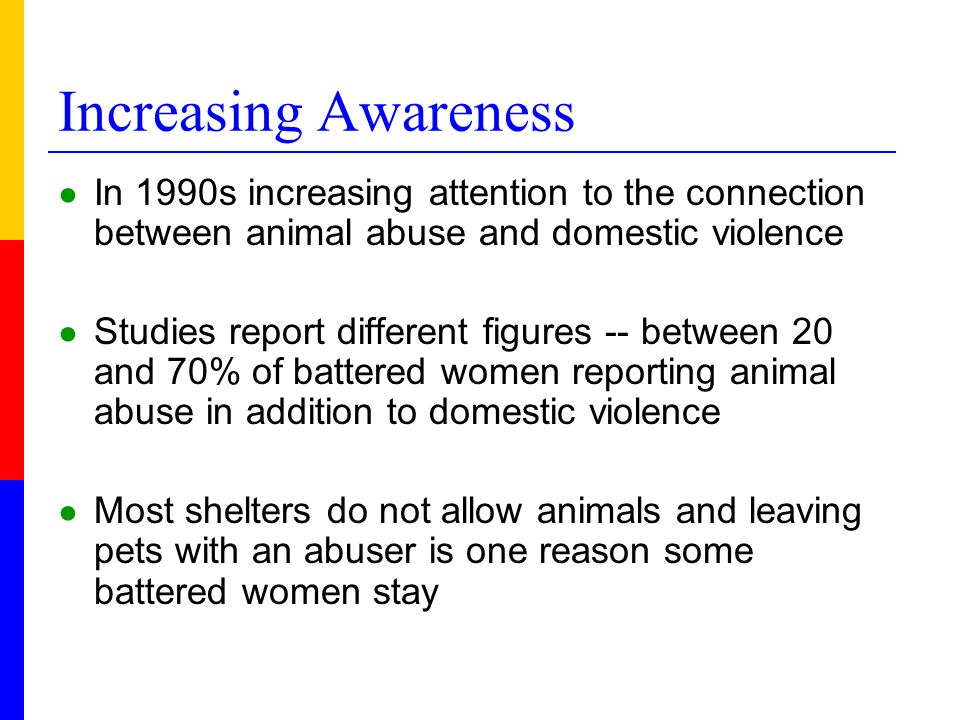 Increasing Awareness ● In 1990s increasing attention to the connection between animal abuse and domestic violence ● Studies report different figures -- between 20 and 70% of battered women reporting animal abuse in addition to domestic violence ● Most shelters do not allow animals and leaving pets with an abuser is one reason some battered women stay