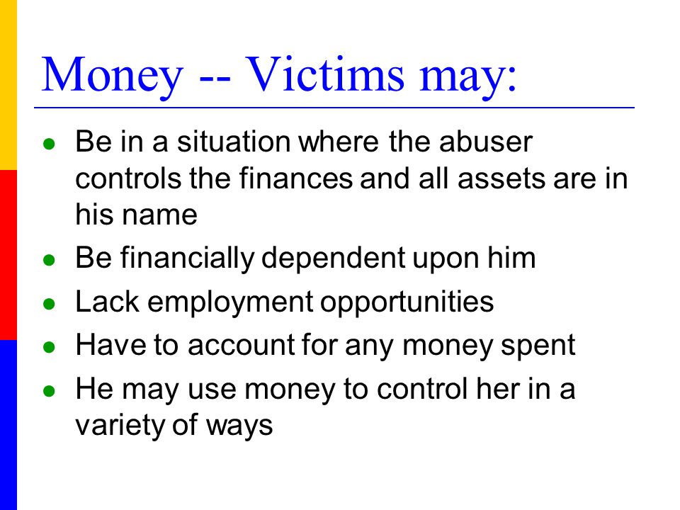 Money -- Victims may: ● Be in a situation where the abuser controls the finances and all assets are in his name ● Be financially dependent upon him ● Lack employment opportunities ● Have to account for any money spent ● He may use money to control her in a variety of ways