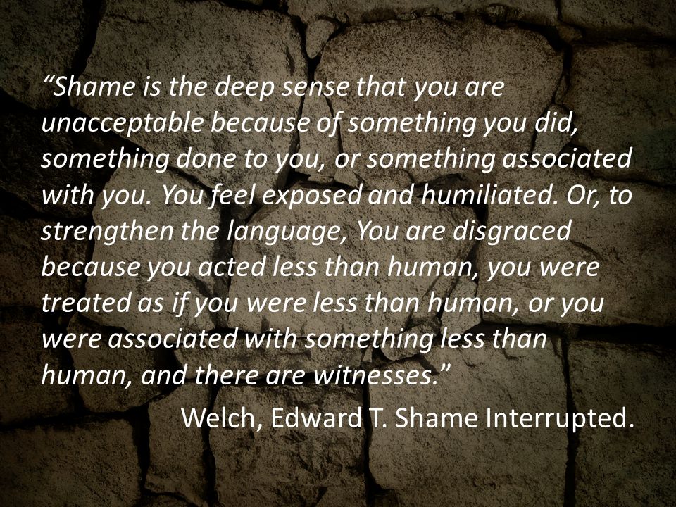 Shame is the deep sense that you are unacceptable because of something you did, something done to you, or something associated with you.