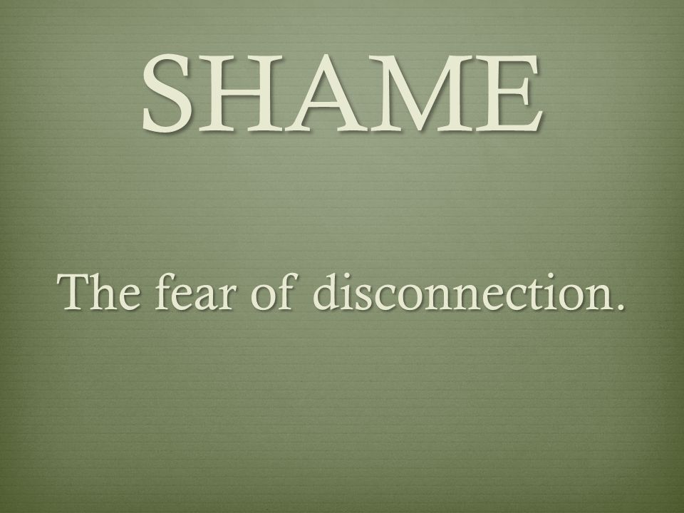 SHAME The fear of disconnection.