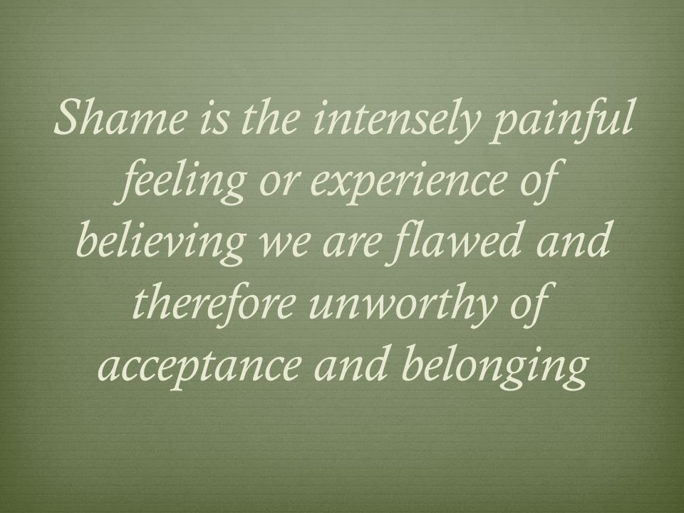 Shame is the intensely painful feeling or experience of believing we are flawed and therefore unworthy of acceptance and belonging