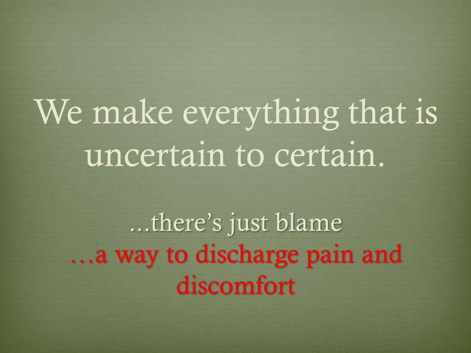 We make everything that is uncertain to certain....there’s just blame …a way to discharge pain and discomfort