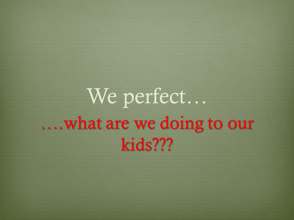 We perfect… ….what are we doing to our kids