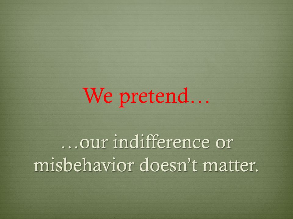 We pretend… …our indifference or misbehavior doesn’t matter.