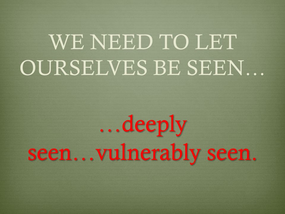 WE NEED TO LET OURSELVES BE SEEN… …deeply seen…vulnerably seen.
