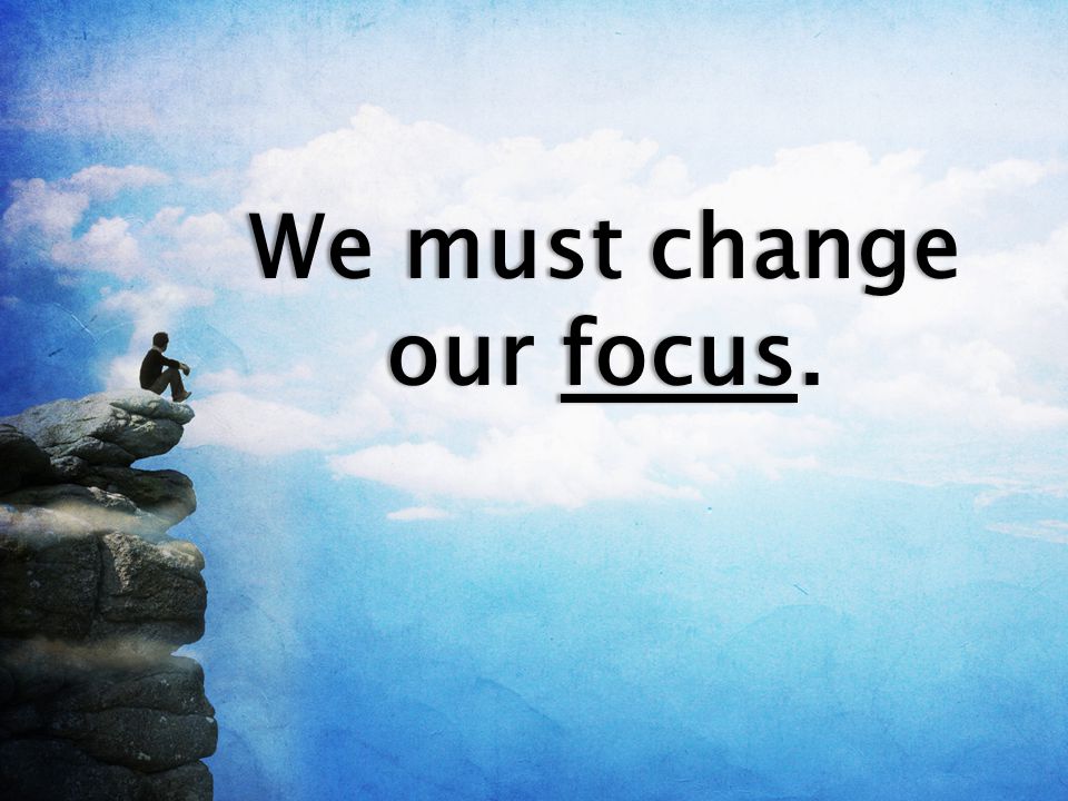 We must change our focus.